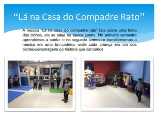 “Lá na Casa do Compadre Rato”
A música “Lá na casa do compadre rato” fala sobre uma festa
dos bichos, ela se situa na época junina. No primeiro semestre
aprendemos a cantar e no segundo semestre transformamos a
música em uma brincadeira, onde cada criança era um dos
bichos-personagens da história que cantamos
 