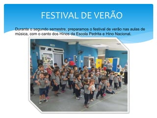 FESTIVAL DE VERÃO
Durante o segundo semestre, preparamos o festival de verão nas aulas de
música, com o canto dos Hinos da Escola Pedrita e Hino Nacional.
 