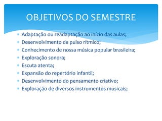  Adaptação ou readaptação ao início das aulas;
 Desenvolvimento de pulso rítmico;
 Conhecimento de nossa música popular brasileira;
 Exploração sonora;
 Escuta atenta;
 Expansão do repertório infantil;
 Desenvolvimento do pensamento criativo;
 Exploração de diversos instrumentos musicais;
OBJETIVOS DO SEMESTRE
 