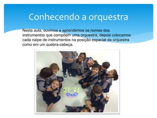 Conhecendo a orquestra
Nesta aula, ouvimos e aprendemos os nomes dos
instrumentos que compõem uma orquestra, depois colocamos
cada naipe de instrumentos na posição espacial da orquestra
como em um quebra-cabeça.
 