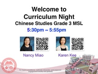Welcome to  
Curriculum Night
Chinese Studies Grade 3 MSL
Nancy Miao Karen Kee
To inspire excellence, cultivate character, and empower
engagement locally and globally
5:30pm ~ 5:55pm
 