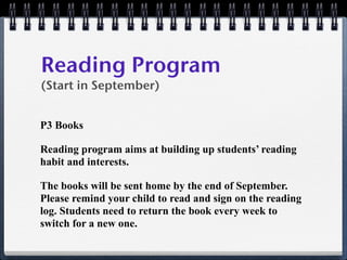Reading Program
(Start in September)


P3 Books

Reading program aims at building up students’ reading
habit and interests.

The books will be sent home by the end of September.
Please remind your child to read and sign on the reading
log. Students need to return the book every week to
switch for a new one.
 