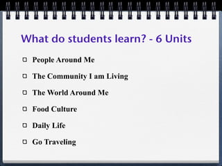 What do students learn? - 6 Units
  People Around Me

  The Community I am Living

  The World Around Me

  Food Culture

  Daily Life

  Go Traveling
 