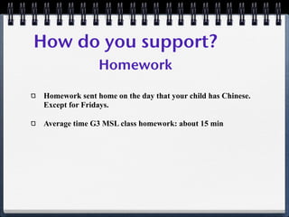 How do you support?
                Homework

 Homework sent home on the day that your child has Chinese.
 Except for Fridays.

 Average time G3 MSL class homework: about 15 min
 