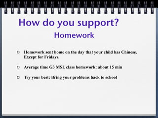 How do you support?
                Homework

 Homework sent home on the day that your child has Chinese.
 Except for Fridays.

 Average time G3 MSL class homework: about 15 min

 Try your best: Bring your problems back to school
 