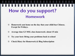 How do you support?
                Homework

 Homework sent home on the day that your child has Chinese.
 Except for Fridays.

 Average time G3 MSL class homework: about 15 min

 Try your best: Bring your problems back to school

 Check Diary for Homework & Blog Subscription
 