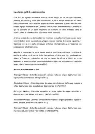 Importancia del G-3 en Latinoamérica
Este TLC ha logrado un notable avance con el tiempo en los sectores culturales,
políticos, educativos y sobre todo comerciales. A pesar de que Venezuela no forme
parte actualmente se ha hablado sobre relaciones realmente buenas entre los tres
países. Agrega importancia que Colombia sea un país Centroamericano y Caribeño ya
que lo convierte en un actor importante en cumbres de otros tratados como el
MERCOSUR, al cual México ha sido varias veces solicitado.
Al firmar un tratado, uno de los objetivos implícitos es que los miembros puedan lograr
uniformidad en todos sus sectores, y lograr avances notorios de manera equitativa, y
Colombia poco a poco se ha inmiscuido en temas internacionales y en relaciones con
países ajenos a Latinoamérica.
Además la superación de estos países ayuda a que los no miembros consideren la
opción de unirse, o al menos, imitar las políticas públicas que han funcionado en
México y Colombia, y desechar las que no traerán beneficios a futuro, así como
ponerse a la altura de países que actualmente son potencias mundiales con los cuales
tienen relaciones ambos miembros del G-3.
Noticias actuales sobre el G-3
-Prorrogan México y Colombia excepción a ciertas reglas de origen: Oportunidad para
exportadores colombianos (06/Agosta/2012)
-Flexibilizan México y Colombia reglas de origen para trajes de baño para mujeres o
niñas: Oportunidad para exportadores Colombianos. (24/Abril/2012)
-Prorrogan México y Colombia excepción a ciertas reglas de origen aplicables a
diversos productos textiles y de vestido. (04/Octubre/2011)
-Flexibilizan México y Colombia temporalmente reglas de origen aplicadas a tejidos de
punto, encajes, entre otro. (16/Agosto/2011)
-Prorrogan México y Colombia excepción a ciertas reglas de origen: Oportunidad para
importar productos textiles y de vestido. (18/Marzo/2011) .
 