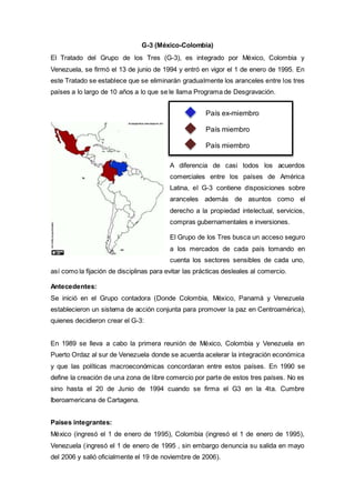 G-3 (México-Colombia)
El Tratado del Grupo de los Tres (G-3), es integrado por México, Colombia y
Venezuela, se firmó el 13 de junio de 1994 y entró en vigor el 1 de enero de 1995. En
este Tratado se establece que se eliminarán gradualmente los aranceles entre los tres
países a lo largo de 10 años a lo que se le llama Programa de Desgravación.
A diferencia de casi todos los acuerdos
comerciales entre los países de América
Latina, el G-3 contiene disposiciones sobre
aranceles además de asuntos como el
derecho a la propiedad intelectual, servicios,
compras gubernamentales e inversiones.
El Grupo de los Tres busca un acceso seguro
a los mercados de cada país tomando en
cuenta los sectores sensibles de cada uno,
así como la fijación de disciplinas para evitar las prácticas desleales al comercio.
Antecedentes:
Se inició en el Grupo contadora (Donde Colombia, México, Panamá y Venezuela
establecieron un sistema de acción conjunta para promover la paz en Centroamérica),
quienes decidieron crear el G-3:
En 1989 se lleva a cabo la primera reunión de México, Colombia y Venezuela en
Puerto Ordaz al sur de Venezuela donde se acuerda acelerar la integración económica
y que las políticas macroeconómicas concordaran entre estos países. En 1990 se
define la creación de una zona de libre comercio por parte de estos tres países. No es
sino hasta el 20 de Junio de 1994 cuando se firma el G3 en la 4ta. Cumbre
Iberoamericana de Cartagena.
Países integrantes:
México (ingresó el 1 de enero de 1995), Colombia (ingresó el 1 de enero de 1995),
Venezuela (ingresó el 1 de enero de 1995 , sin embargo denuncia su salida en mayo
del 2006 y salió oficialmente el 19 de noviembre de 2006).
País ex-miembro
País miembro
País miembro
 