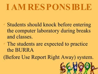 I AM RESPONSIBLE Students should knock before entering the computer laboratory during breaks and classes. The students are expected to practice the BURRA  (Before Use Report Right Away) system. 