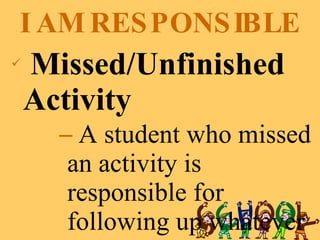 I AM RESPONSIBLE Missed/Unfinished Activity A student who missed an activity is responsible for following up whatever he missed.  He should accomplish the missed activity before the next regular class. 