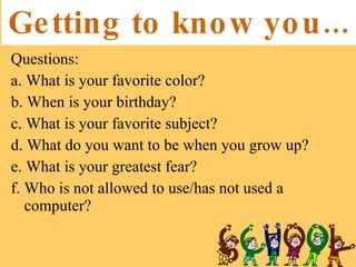 Getting to know you... Questions:  a. What is your favorite color?  b. When is your birthday?  c. What is your favorite subject?  d. What do you want to be when you grow up?  e. What is your greatest fear?  f. Who is not allowed to use/has not used a computer?  