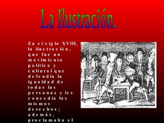 La Ilustración. En el siglo XVIII, la ilustración, que fue un movimiento político y cultural que defendía la igualdad de todas las personas y les concedía los mismos derechos; además, proclamaba el uso de la razón y el conocimiento científico. 