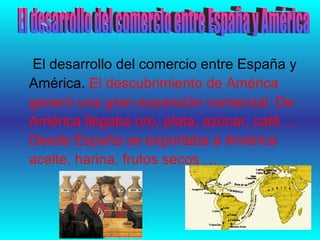 El desarrollo del comercio entre España y América.  El descubrimiento de América  generó una gran expansión comercial. De América llegaba oro, plata, azúcar, café … Desde España se exportaba a América aceite, harina, frutos secos …  El desarrollo del comercio entre España y América 