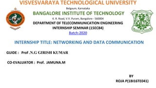 VISVESVARAYA TECHNOLOGICAL UNIVERSITY
Belgaum, Karnataka
BANGALORE INSTITUTE OF TECHNOLOGY
K. R. Road, V.V. Puram, Bangalore - 560004
DEPARTMENT OF TELECOMMUNICATION ENGINEERING
INTERNSHIP SEMINAR (15EC84)
Batch-2020
INTERNSHIP TITLE: NETWORKING AND DATA COMMUNICATION
GUIDE : Prof .N.G GIRISH KUMAR
CO-EVALUATOR : Prof. JAMUNA.M
BY
ROJA P(1BI16TE041)
 