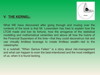 V.  THE KERNEL:   What WE have discovered after going through and musing over the contents of the book is that Mr. Lowenstein has tried to explain how the LTCM made and lost its fortune, how the arrogance of the statistical modelling and mathematical certainties and above all how the hubris of the Financial Superstars of the time---that they could deconstruct risk and use virtually limitless leverage to create limitless wealth---led to the catastrophe.  In a nutshell, &quot;When Genius Failed.&quot; is a story about risk-management and what can happen to even the best-intentioned and the most intelligent of us, when it is found lacking.? 