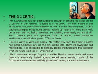 THE G-3 CRITIC:   Mr. Lowenstein has not been judicious enough in striking his gavel on the LTCMs or on the Genius he refers to in his book.  The term Failed in title of the book is a  prime facie  reflection of that.  For the first four years, LTCM's trading strategies made huge profits---raking up returns of more than 40% per annum with no losing stretches, no volatility, seamlessly no risk at all!  This nowhere gets any applause from the author;  albeit  numerous justifications are aflush to prove LTCMs a  fiasco ! Life is a game of Wins and Loses.  No matter how good the trader is and/or how good the models are, no one wins all the time. There will always be bad market bets.  It is impossible to perfectly predict the future and this is exactly what the future is all about---Uncertainty!  Mr. Lowenstein perhaps forgot that unlike Physics, where each and every theory is eventually tested against experimental results, much of the Economics seems almost willfully ignorant of the way the market behaves. 