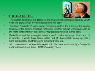 THE G-3 CRITIC:   The author sacrifices the details of the investment strategies used by LTCM to tell the story, which  per se  shouldnt be the case. The term &quot;derivative&quot; takes on an ominous cast in the minds of the reader because of the failure of hedge funds like LTCMs; though Derivatives  per se  are more innocent than their sinister reputation projected in this book! Derivatives and the strategies, traders use to make money on them, are not so simple.  It would have been better had Mr. Lowenstein come up with a more explanatory, illustrative and simplified write-up. Mr. Lowenstein nowhere fully explains in his book what exactly a &quot;swap&quot; is and inadequately explains LTCM's &quot;volatility&quot; bets.  