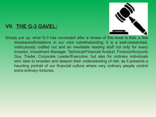 VII.  THE G-3 GAVEL:   Simply put up, what G-3 has concluded after a review of this book is that; a few drawbacks/limitations  in our view  notwithstanding; it is a well-researched, meticulously crafted out and an inevitable reading stuff not only for every Investor, Investment Manager, Technical/Financial Analyst, Finance/Accounts Guy, Trader, Corporate Leader/Executive, but also for ordinary individuals who dare to broaden and deepen their understanding of risk; as it presents a haunting portrait of our financial culture where very ordinary people control extra-ordinary fortunes.  
