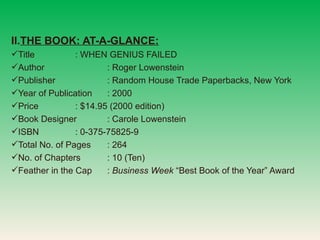 THE BOOK: AT-A-GLANCE: Title : WHEN GENIUS FAILED Author : Roger Lowenstein Publisher : Random House Trade Paperbacks, New York Year of Publication : 2000 Price  : $14.95 (2000 edition) Book Designer : Carole Lowenstein ISBN : 0-375-75825-9 Total No. of Pages : 264 No. of Chapters : 10 (Ten) Feather in the Cap :  Business Week  Best Book of the Year Award 