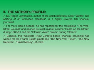 II.  THE AUTHORs PROFILE: Mr. Roger Lowenstein, author of the celebrated best-seller  Buffet: The Making of an American Capitalist  is a highly revered US financial journalist.  For more than a decade, he has reported for the prestigious The Wall  Street Journal and penned its stock market column Heard on the Street during 1989-91 and the Intrinsic Value column during 1995-97.  Besides, this Westfield (New Jersey) based financial columnist has written for the Fourth Estate giants like The New York Times, The New Republic, Smart Money,  et cetra. 