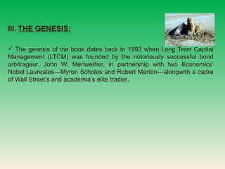 III.   THE GENESIS:   The genesis of the book dates back to 1993 when Long Term Capital Management (LTCM) was founded by the notoriously successful bond arbitrageur, John W. Meriwether, in partnership with two Economics Nobel Laureates---Myron Scholes and Robert Merton---alongwith a cadre of Wall Streets and academias elite trades. 