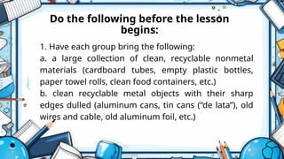 Do the following before the lesson
begins:
1. Have each group bring the following:
a. a large collection of clean, recyclable nonmetal
materials (cardboard tubes, empty plastic bottles,
paper towel rolls, clean food containers, etc.)
b. clean recyclable metal objects with their sharp
edges dulled (aluminum cans, tin cans (“de lata”), old
wires and cable, old aluminum foil, etc.)
 