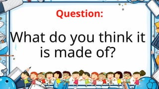 Question:
What do you think it
is made of?
 