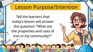 Lesson Purpose/Intention
Tell the learners that
today’s lesson will answer
the question: “What are
the properties and uses of
iron in my community?”
 
