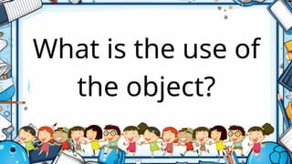 What is the use of
the object?
 