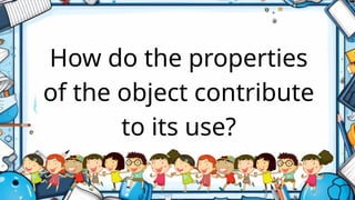 How do the properties
of the object contribute
to its use?
 