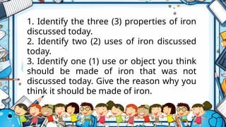 1. Identify the three (3) properties of iron
discussed today.
2. Identify two (2) uses of iron discussed
today.
3. Identify one (1) use or object you think
should be made of iron that was not
discussed today. Give the reason why you
think it should be made of iron.
 