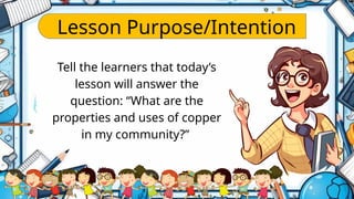 Lesson Purpose/Intention
Tell the learners that today’s
lesson will answer the
question: “What are the
properties and uses of copper
in my community?”
 