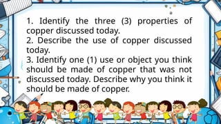 1. Identify the three (3) properties of
copper discussed today.
2. Describe the use of copper discussed
today.
3. Identify one (1) use or object you think
should be made of copper that was not
discussed today. Describe why you think it
should be made of copper.
 