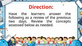 Direction:
Have the learners answer the
following as a review of the previous
two days. Review the concepts
assessed below as needed.
 