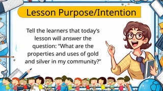 Lesson Purpose/Intention
Tell the learners that today’s
lesson will answer the
question: “What are the
properties and uses of gold
and silver in my community?”
 