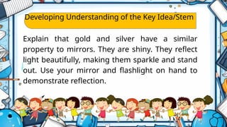 Developing Understanding of the Key Idea/Stem
Explain that gold and silver have a similar
property to mirrors. They are shiny. They reflect
light beautifully, making them sparkle and stand
out. Use your mirror and flashlight on hand to
demonstrate reflection.
 