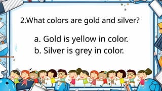 2.What colors are gold and silver?
a. Gold is yellow in color.
b. Silver is grey in color.
 