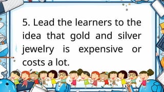 5. Lead the learners to the
idea that gold and silver
jewelry is expensive or
costs a lot.
 