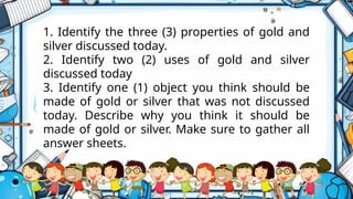 1. Identify the three (3) properties of gold and
silver discussed today.
2. Identify two (2) uses of gold and silver
discussed today
3. Identify one (1) object you think should be
made of gold or silver that was not discussed
today. Describe why you think it should be
made of gold or silver. Make sure to gather all
answer sheets.
 