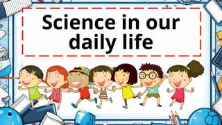Science in our
daily life
 
