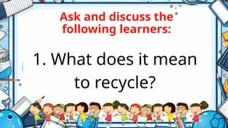 Ask and discuss the
following learners:
1. What does it mean
to recycle?
 