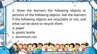 2. Show the learners the following objects or
pictures of the following objects. Ask the learners
if the following objects are recyclable or not, and
what can be done to recycle them:
a. paper
b. plastic bottle
c. aluminum can
 