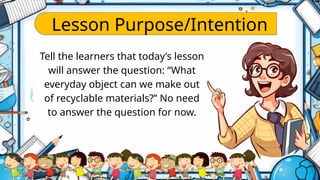 Lesson Purpose/Intention
Tell the learners that today’s lesson
will answer the question: “What
everyday object can we make out
of recyclable materials?” No need
to answer the question for now.
 