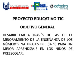 PROYECTO EDUCATIVO TIC
OBJETIVO GENERAL
DESARROLLAR A TRAVÉS DE LAS TIC EL
MEJORAMIENTO DE LA ENSEÑANZA DE LOS
NÚMEROS NATURALES DEL (0- 9) PARA UN
MEJOR APRENDIZAJE EN LOS NIÑOS DE
PREESCOLAR.
 