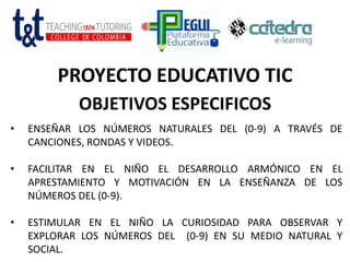PROYECTO EDUCATIVO TIC
OBJETIVOS ESPECIFICOS
• ENSEÑAR LOS NÚMEROS NATURALES DEL (0-9) A TRAVÉS DE
CANCIONES, RONDAS Y VIDEOS.
• FACILITAR EN EL NIÑO EL DESARROLLO ARMÓNICO EN EL
APRESTAMIENTO Y MOTIVACIÓN EN LA ENSEÑANZA DE LOS
NÚMEROS DEL (0-9).
• ESTIMULAR EN EL NIÑO LA CURIOSIDAD PARA OBSERVAR Y
EXPLORAR LOS NÚMEROS DEL (0-9) EN SU MEDIO NATURAL Y
SOCIAL.
 