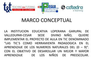 MARCO CONCEPTUAL
LA INSTITUCION EDUCATIVA LOPERANA GARUPAL DE
VALLEDUPAR-CESAR SEDE DIVINO NIÑO, QUIERE
IMPLEMENTAR EL PROYECTO DE AULA EN TIC DENOMINADO
“LAS TIC`S COMO HERRAMIENTA PADAGOGICA EN EL
APRENDIZAJE DE LOS NUMEROS NATURALES DEL (0 – 9)”.
CON EL OBJETIVO DE DESAROLLAR UN MEJOR Y MAYOR
APRENDIZAJE DE LOS NIÑOS DE PREESCOLAR.
 