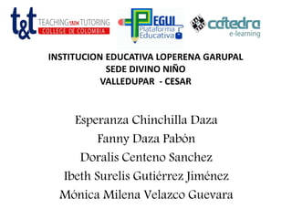 INSTITUCION EDUCATIVA LOPERENA GARUPAL
SEDE DIVINO NIÑO
VALLEDUPAR - CESAR
Esperanza Chinchilla Daza
Fanny Daza Pabón
Doralis Centeno Sanchez
Ibeth Surelis Gutiérrez Jiménez
Mónica Milena Velazco Guevara
 