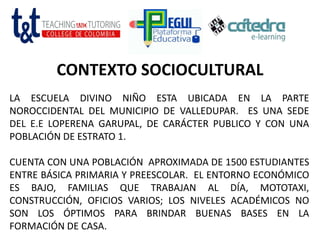 CONTEXTO SOCIOCULTURAL
LA ESCUELA DIVINO NIÑO ESTA UBICADA EN LA PARTE
NOROCCIDENTAL DEL MUNICIPIO DE VALLEDUPAR. ES UNA SEDE
DEL E.E LOPERENA GARUPAL, DE CARÁCTER PUBLICO Y CON UNA
POBLACIÓN DE ESTRATO 1.
CUENTA CON UNA POBLACIÓN APROXIMADA DE 1500 ESTUDIANTES
ENTRE BÁSICA PRIMARIA Y PREESCOLAR. EL ENTORNO ECONÓMICO
ES BAJO, FAMILIAS QUE TRABAJAN AL DÍA, MOTOTAXI,
CONSTRUCCIÓN, OFICIOS VARIOS; LOS NIVELES ACADÉMICOS NO
SON LOS ÓPTIMOS PARA BRINDAR BUENAS BASES EN LA
FORMACIÓN DE CASA.
 