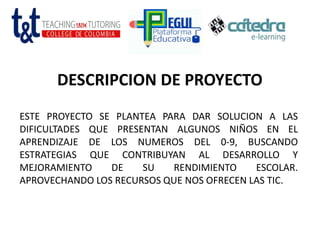 DESCRIPCION DE PROYECTO
ESTE PROYECTO SE PLANTEA PARA DAR SOLUCION A LAS
DIFICULTADES QUE PRESENTAN ALGUNOS NIÑOS EN EL
APRENDIZAJE DE LOS NUMEROS DEL 0-9, BUSCANDO
ESTRATEGIAS QUE CONTRIBUYAN AL DESARROLLO Y
MEJORAMIENTO DE SU RENDIMIENTO ESCOLAR.
APROVECHANDO LOS RECURSOS QUE NOS OFRECEN LAS TIC.
 