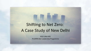 Shifting to Net Zero:
A Case Study of New Delhi
2022 UNU-IAS
ProSPER.Net Leadership Programme
 